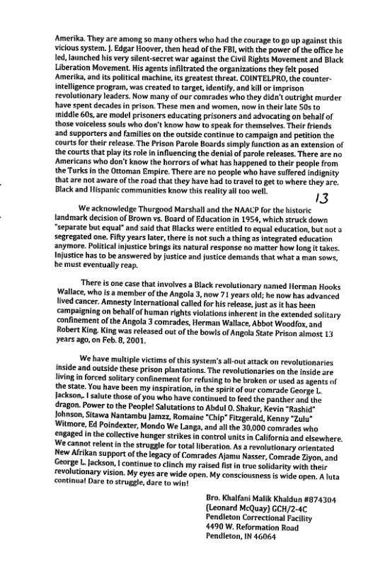 Amerika. They are among so many others who had the courage to go up against this viclous system. . Edgar Hoover, then head of the FBI with the power of the office he led, launched his very sient-secret war against the Civil Rights Movement and Black Liberation Movement.His agentsinfltrated the organizations they fet posed Amerika, and it political machine, ts reatest threat. COINTELPRO, the counter- itellgence program, was created f target, identify and kill o imprison revolutionary eaders. Now many of our comrades who they didn’t outright murder have spent decades in prison. These men and women, now inthelr lte 505 to iniddle 605, are modelprisoners educating prisoners and advocating on behalf of those volceless souls who don’t know how (0 speak for themeselves. Their friends and supporters and families on the outside continue to campaign and petition the courts o their release. The Prison Parole Boards simply function as an extension of the courts that play ts role n influencing the denial of parol releases. There are no Americans who don’t know the horrors of what has happened o thei people from the Turks inthe Ottoman Empire. There re no people who have suffered indignity that are not aware ofthe road thatthey have had to travel to et to where they arc. Black and Hispanic communities know this reality al oo well. 13 ‘We acknowledge Thurgood Marshall and the NAACP for the historic landmark decision of Brown vs. Board of Education in 1954, which struck down “separate but equal®and said that Blacks were entited to equal education, but ot a segregated one. Fity yearslate, there i not such 2 thing as integrated education anymore. Poliical injustice brings ts natural response no matter how long It takes. Injustice has to be answered by justice and justice demands that what a man sows, he must eventually reap. ‘There s one case that involves 2 Black revolutionry named Herman Hooks Wallace, who is a member of the Angola 3, now 71 years old; he now has advanced lived cancer. Amesty International called for his release,just as it has been campaigning on behalfof human rights violations inherent in the extended solitary ‘confinement of the Angola 3 comrades, Herman Wallace, Abbot Woodfox, and Robert King. King was released out ofthe bows of Angola State Prison almost 13 years ago,on Fob.8, 2001, We have maltiple victims of thissystem’sallout atack on revolutionaries inside and outside these prison plantations. The revolutionaries on the inside are livingin orced soltary confinement for refusing to be broken or used as agents of the state. You have been my inspiration,inthe spirt of our comrade George L. Iackson. | salute those of you who have continued to feed the panther and the dragon. Power to the People! Salutations to Abdul 0. Shakur, Kevin “Rashid" Johnson, Sitawa Nantambu Jamzz, Romaine “Chip" Ftzgerald, Kenny “Zulu” Witmore, Ed Poindexter, Mondo We Langa, and allthe 30,000 comrades who engaged inthe collctive hunger strikes in control unitsin California and elsewhere. We cannot relent in the struggle for tota iberation. As arevolutionary orientated New Afikan support of the legacy of Comrades Ajamu Nasser, Comade Ziyon, and George L. Jackson. | continue to cinch my raised fst in true soldarty with their revolutionary vision. My eyes are wide open. My consciousness is wide open. A hita continual Dare to struggle, dare to win Bro. Khalfani Malik Khaldun #874304 (Leonard McQuay) GCH/2-4C Pendieton Correctional Facility 4490 W. Reformation Road Pendieton, IN 46064